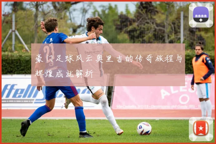 豪门足球风云奥里吉的传奇旅程与辉煌成就解析