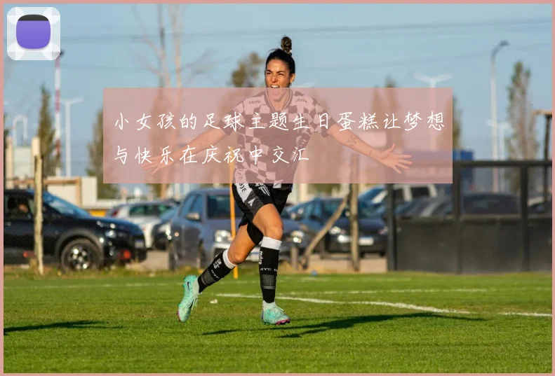 小女孩的足球主题生日蛋糕让梦想与快乐在庆祝中交汇