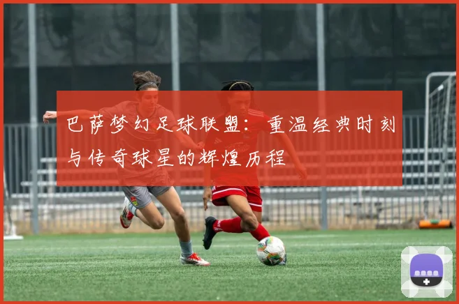 巴萨梦幻足球联盟：重温经典时刻与传奇球星的辉煌历程